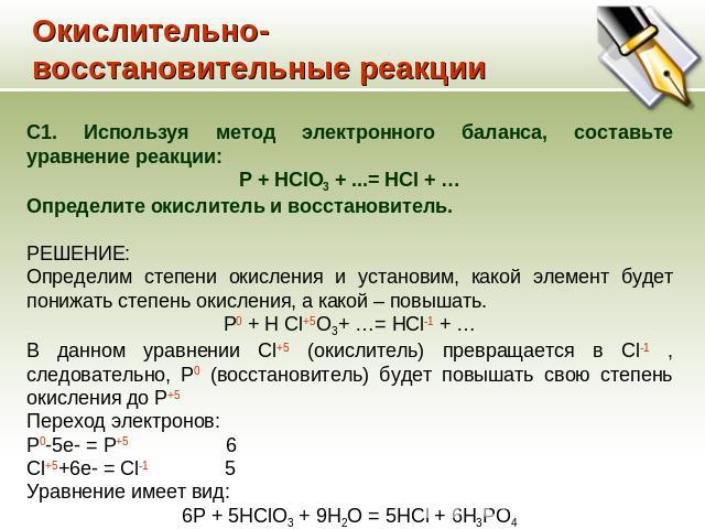 Окислительно-восстановительные реакции С1. Используя метод электронного баланса, составьте уравнение реакции: P + HClO3 + ...= HCl + … Определите окислитель и восстановитель. РЕШЕНИЕ: Определим степени окисления и установим, какой элемент будет пони…
