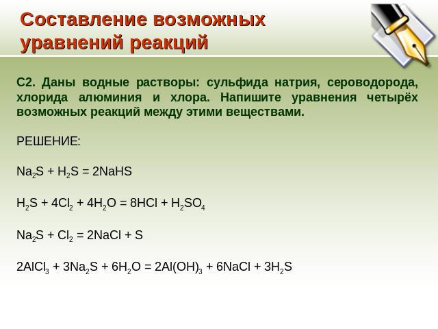 Составление возможных уравнений реакций С2. Даны водные растворы: сульфида натрия, сероводорода, хлорида алюминия и хлора. Напишите уравнения четырёх возможных реакций между этими веществами. РЕШЕНИЕ: Na2S + H2S = 2NaHS H2S + 4Cl2 + 4H2O = 8HCl + H2…