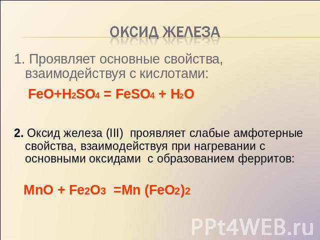 Оксид железа 1. Проявляет основные свойства, взаимодействуя с кислотами: FeO+H2SO4 = FeSO4 + H2O 2. Оксид железа (III) проявляет слабые амфотерные свойства, взаимодействуя при нагревании с основными оксидами с образованием ферритов: МnO + Fe2O3 =Mn …