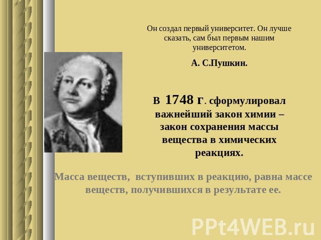 Он создал первый университет. Он лучше сказать, сам был первым нашим университетом. А. С.Пушкин. В 1748 г. сформулировал важнейший закон химии – закон сохранения массы вещества в химических реакциях. Масса веществ, вступивших в реакцию, равна массе …