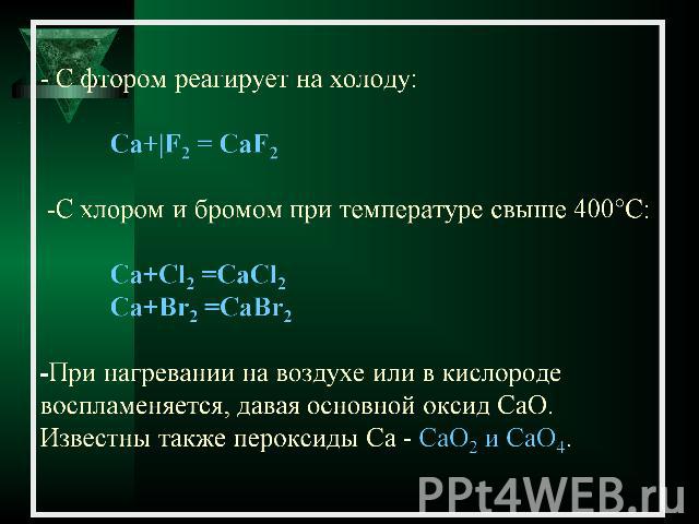 - С фтором реагирует на холоду:Са+|F2 = CaF2 -C хлором и бромом при температуре свыше 400°C: Са+Сl2 =CaCl2 Са+Br2 =CaBr2-При нагревании на воздухе или в кислороде воспламеняется, давая основной оксид CaO. Известны также пероксиды Ca - CaO2 и CaO4.