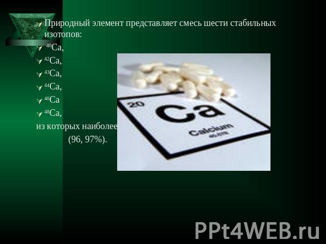 Природный элемент представляет смесь шести стабильных изотопов: 40Ca, 42Ca, 43Ca, 44Ca, 46Ca 48Ca, из которых наиболее распространен 40Ca (96, 97%).