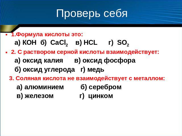 Проверь себя 1.Формула кислоты это: а) КOH б) CаCl2 в) HCL г) SO2 2. С раствором серной кислоты взаимодействует: а) оксид калия в) оксид фосфора б) оксид углерода г) медь 3. Соляная кислота не взаимодействует с металлом: а) алюминием б) серебром в) …