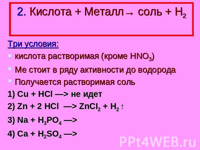 2. Кислота + Металл→ соль + Н2 Три условия: кислота растворимая (кроме HNO3) Ме стоит в ряду активности до водорода Получается растворимая соль 1) Cu + НСl —> не идет 2) Zn + 2 HCl —> ZnCI2 + H2 ↑ 3) Na + H3PO4 —> 4) Ca + H2SO4 —>