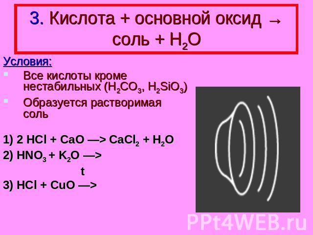 3. Кислота + основной оксид → соль + Н2О Условия: Все кислоты кроме нестабильных (H2CO3, H2SiO3) Образуется растворимая соль 1) 2 HCl + CaO —> CaCl2 + H2O 2) HNO3 + K2O —> t 3) HCl + CuO —>