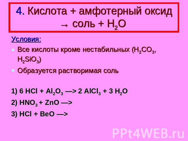 4. Кислота + амфотерный оксид → соль + Н2О Условия: Все кислоты кроме нестабильных (H2CO3, H2SiO3) Образуется растворимая соль 1) 6 HCl + Al2O3 —> 2 AlCl3 + 3 H2O 2) HNO3 + ZnO —> 3) HCl + BeO —>