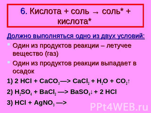6. Кислота + соль → соль* + кислота* Должно выполняться одно из двух условий: Один из продуктов реакции – летучее вещество (газ) Один из продуктов реакции выпадает в осадок 1) 2 HCl + CaCO3 —> CaCl2 + H2O + CO2↑ 2) H2SO4 + BaCl2 —> BaSO4↓ + 2 HCl 3)…
