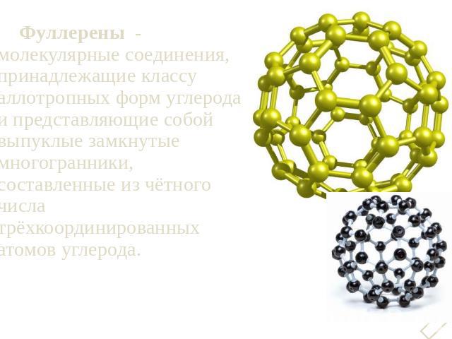 Фуллерены  - молекулярные соединения, принадлежащие классу аллотропных форм углерода и представляющие собой выпуклые замкнутые многогранники, составленные из чётного числа трёхкоординированных атомов углерода.