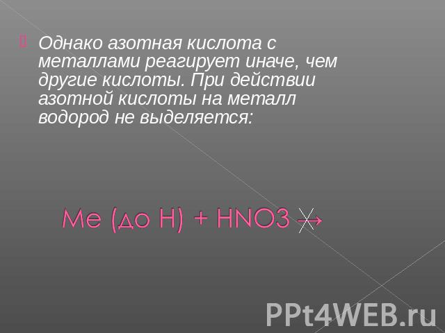 Однако азотная кислота с металлами реагирует иначе, чем другие кислоты. При действии азотной кислоты на металл водород не выделяется: Ме (до Н) + HNO3 →