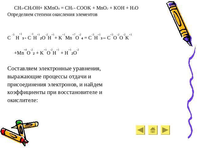CH3-CH2OH+ KMnO4 = CH3 - COOK + MnO2 + KOH + H2O Определяем степени окисления элементов C -3 H+13 - C-1H+12O-2H+1+ K+1Mn+7O-24 = C-3H+13 – C+3O-2O-2K+1 +Mn+4O-22 + K+1O-2H+1 + H+12O-2 Составляем электронные уравнения, выражающие процессы отдачи и пр…