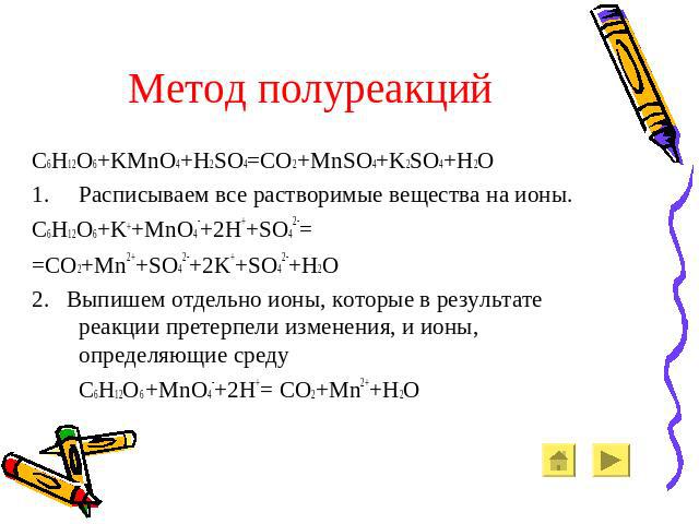 Метод полуреакций C6H12O6+KMnO4+H2SO4=CO2+MnSO4+K2SO4+H2O Расписываем все растворимые вещества на ионы. C6H12O6+K++MnO4-+2H++SO42-= =CO2+Mn2++SO42-+2K++SO42-+H2O 2. Выпишем отдельно ионы, которые в результате реакции претерпели изменения, и ионы, оп…