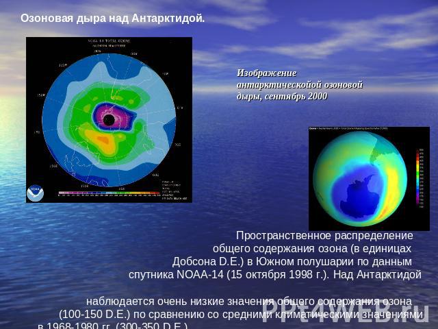 Озоновая дыра над Антарктидой. Изображение антарктическойой озоновой дыры, сентябрь 2000 Пространственное распределение общего содержания озона (в единицах Добсона D.E.) в Южном полушарии по данным спутника NOAA-14 (15 октября 1998 г.). Над Антаркти…