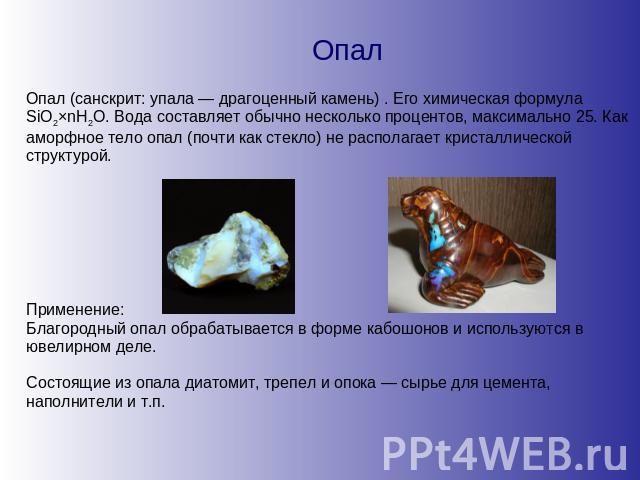 Опал Опал (санскрит: упала — драгоценный камень) . Его химическая формула SiO2×nH2O. Вода составляет обычно несколько процентов, максимально 25. Как аморфное тело опал (почти как стекло) не располагает кристаллической структурой. Применение: Благоро…