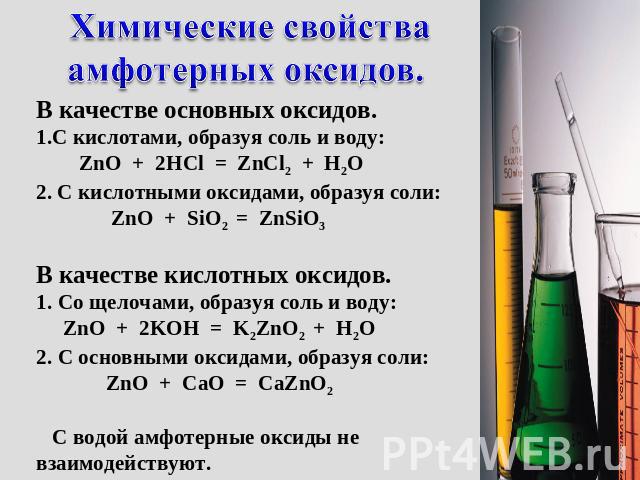 Химические свойства амфотерных оксидов. В качестве основных оксидов. С кислотами, образуя соль и воду: ZnO + 2HCl = ZnCl2 + H2O 2. С кислотными оксидами, образуя соли: ZnO + SiO2 = ZnSiO3 В качестве кислотных оксидов. Со щелочами, образуя соль и вод…
