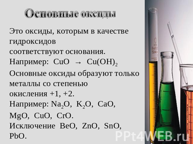 Основные оксиды Это оксиды, которым в качестве гидроксидов соответствуют основания. Например: CuO → Cu(OH)2 Основные оксиды образуют только металлы со степенью окисления +1, +2. Например: Na2O, K2O, CaO, MgO, CuO, CrO. Исключение BeO, ZnO, SnO, PbO.
