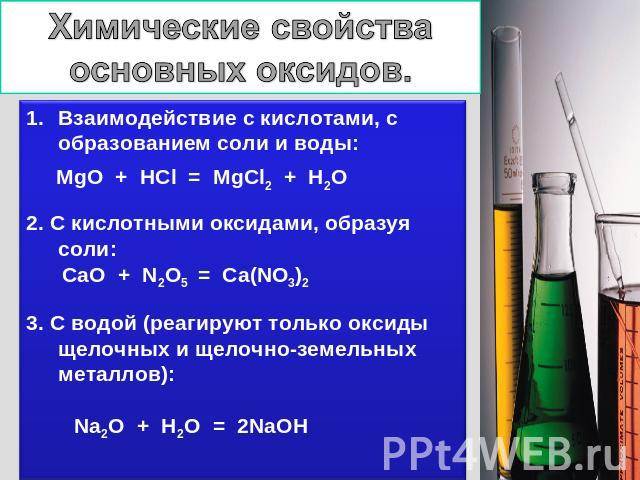 Химические свойства основных оксидов. Взаимодействие с кислотами, с образованием соли и воды: MgO + HCl = MgCl2 + H2O 2. С кислотными оксидами, образуя соли: CaO + N2O5 = Ca(NO3)2 3. С водой (реагируют только оксиды щелочных и щелочно-земельных мета…