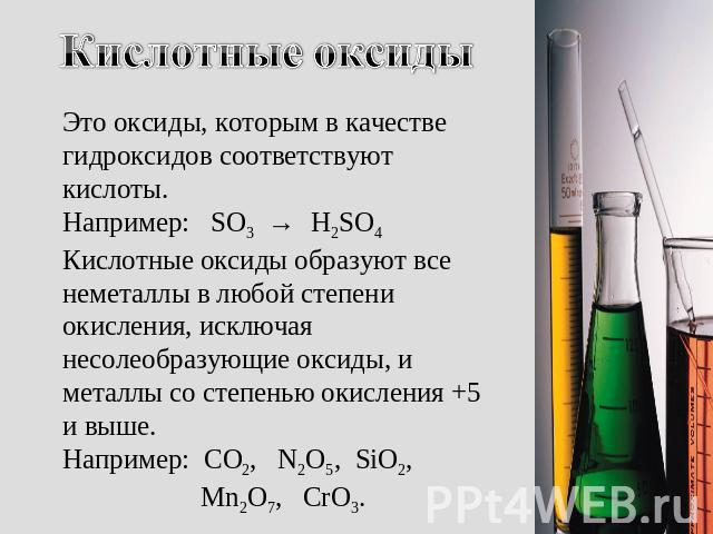 Кислотные оксиды Это оксиды, которым в качестве гидроксидов соответствуют кислоты. Например: SO3 → H2SO4 Кислотные оксиды образуют все неметаллы в любой степени окисления, исключая несолеобразующие оксиды, и металлы со степенью окисления +5 и выше. …