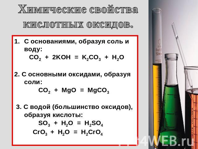 Химические свойства кислотных оксидов. С основаниями, образуя соль и воду: CO2 + 2KOH = K2CO3 + H2O 2. С основными оксидами, образуя соли: CO2 + MgO = MgCO3 3. С водой (большинство оксидов), образуя кислоты: SO3 + H2O = H2SO4 CrO3 + H2O = H2CrO4