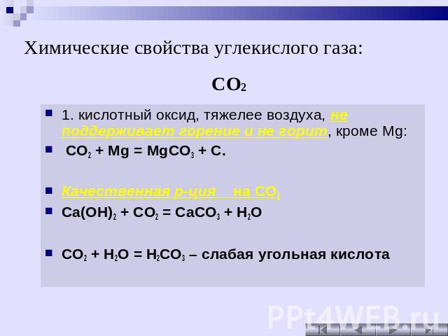 Химические свойства углекислого газа: 1. кислотный оксид, тяжелее воздуха, не поддерживает горение и не горит, кроме Mg: CO2 + Mg = MgCO3 + C. Качественная р-ция на CO2 Ca(OH)2 + CO2 = CaCO3 + H2O CO2 + H2O = H2CO3 – слабая угольная кислота
