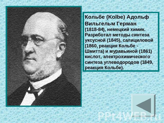 Кольбе (Kolbe) Адольф Вильгельм Герман (1818-84), немецкий химик. Разработал методы синтеза уксусной (1845), салициловой (1860, реакция Кольбе - Шмитта) и муравьиной (1861) кислот, электрохимического синтеза углеводородов (1849, реакция Кольбе).