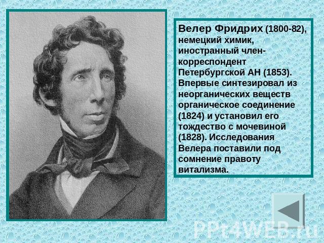 Велер Фридрих (1800-82), немецкий химик, иностранный член-корреспондент Петербургской АН (1853). Впервые синтезировал из неорганических веществ органическое соединение (1824) и установил его тождество с мочевиной (1828). Исследования Велера поставил…