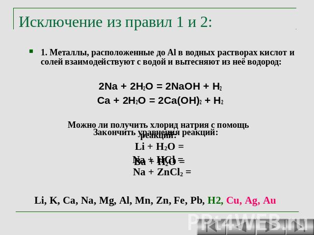 Исключение из правил 1 и 2: 1. Металлы, расположенные до Al в водных растворах кислот и солей взаимодействуют с водой и вытесняют из неё водород: 2Na + 2H2O = 2NaOH + H2 Ca + 2H2O = 2Ca(OH)2 + H2 Можно ли получить хлорид натрия с помощь реакций: Na …
