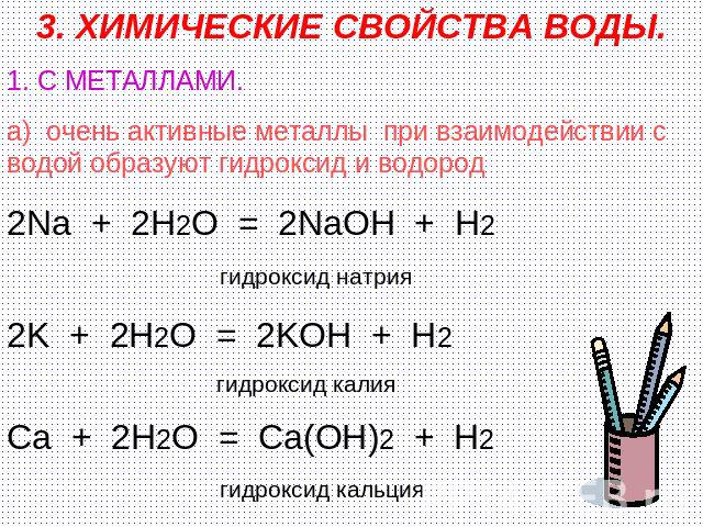 3. ХИМИЧЕСКИЕ СВОЙСТВА ВОДЫ. 1. С МЕТАЛЛАМИ. а) очень активные металлы при взаимодействии с водой образуют гидроксид и водород 2Na + 2H2O = 2NaOH + H2 гидроксид натрия 2K + 2H2O = 2KOH + H2 гидроксид калия Ca + 2H2O = Ca(OH)2 + H2 гидроксид кальция