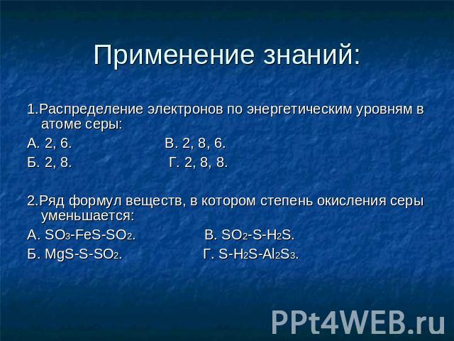 Применение знаний: 1.Распределение электронов по энергетическим уровням в атоме серы: А. 2, 6. В. 2, 8, 6. Б. 2, 8. Г. 2, 8, 8. 2.Ряд формул веществ, в котором степень окисления серы уменьшается: А. SO3-FeS-SO2. В. SO2-S-H2S. Б. MgS-S-SO2. Г. S-H2S-Al2S3.