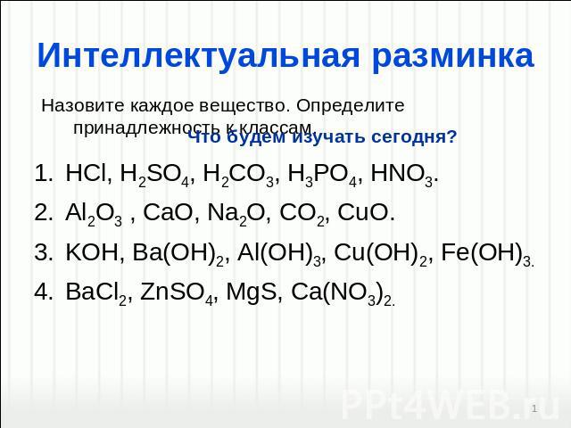 Интеллектуальная разминка Назовите каждое вещество. Определите принадлежность к классам.. Что будем изучать сегодня? HCl, H2SO4, H2CO3, H3PO4, HNO3. Al2O3 , CaO, Na2O, CO2, CuO. KOH, Ba(OH)2, Al(OH)3, Cu(OH)2, Fe(OH)3. BaСl2, ZnSO4, MgS, Ca(NO3)2.