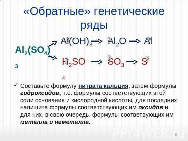 «Обратные» генетические ряды Составьте формулу нитрата кальция, затем формулы гидроксидов, т.е. формулы соответствующих этой соли основания и кислородной кислоты, для последних напишите формулы соответствующих им оксидов и для них, в свою очередь, ф…