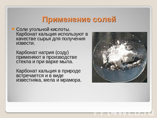 Применение солей Соли угольной кислоты. Карбонат кальция используют в качестве сырья для получения извести.Карбонат натрия (соду) применяют в производстве стекла и при варке мыла.Карбонат кальция в природе встречается и в виде известняка, мела и мрамора.