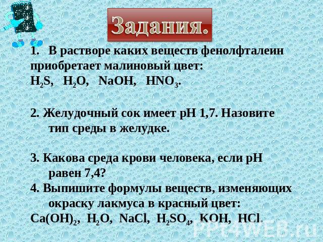 Задания. В растворе каких веществ фенолфталеин приобретает малиновый цвет: H2S, H2O, NaOH, HNO3. 2. Желудочный сок имеет рН 1,7. Назовите тип среды в желудке. 3. Какова среда крови человека, если рН равен 7,4? 4. Выпишите формулы веществ, изменяющих…