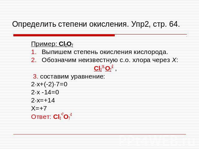 Определить степени окисления. Упр2, стр. 64. Пример: Cl2O7 Выпишем степень окисления кислорода. Обозначим неизвестную с.о. хлора через Х: Cl2+х O7-2 , 3. составим уравнение: 2∙х+(-2)∙7=0 2∙х -14=0 2∙х=+14 Х=+7 Ответ: Cl2+7O7-2