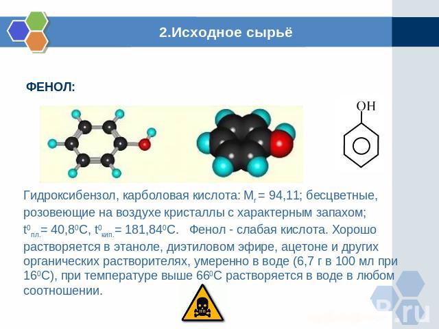 2.Исходное сырьё Гидроксибензол, карболовая кислота: Mr = 94,11; бесцветные, розовеющие на воздухе кристаллы с характерным запахом; t0пл.= 40,80C, t0кип.= 181,840C. Фенол - слабая кислота. Хорошо растворяется в этаноле, диэтиловом эфире, ацетоне и д…