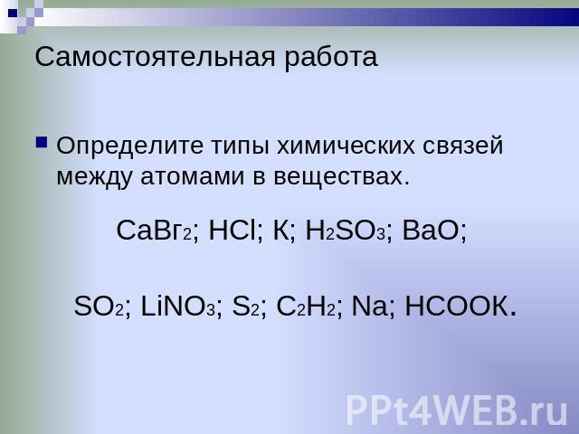 Самостоятельная работа Определите типы химических связей между атомами в веществах. CaВг2; НСl; К; H2SO3; BaO; SO2; LiNО3; S2; C2H2; Na; HCОOК.