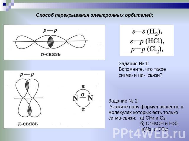 Способ перекрывания электронных орбиталей: Задание № 1:Вспомните, что такое сигма- и пи- связи? Задание № 2: Укажите пару формул веществ, в молекулах которых есть только сигма-связи: а) СН4 и О2; б) С2Н5ОН и Н20; в)N2 и CO2;