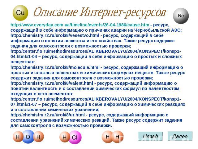 Описание Интернет-ресурсов http://www.everyday.com.ua/timeline/events/26-04-1986/cause.htm - ресурс, содержащий в себе информацию о причинах аварии на Чернобыльской АЭС; http://chemistry.r2.ru/urok/8/vesestvo.html - ресурс, содержащий в себе информа…