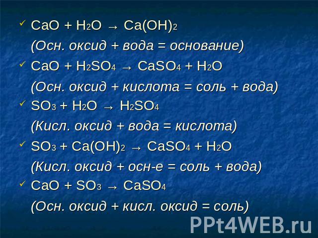 СаО + Н2O → Ca(OH)2 (Осн. оксид + вода = основание) СаО + H2SO4 → CaSO4 + H2O (Осн. оксид + кислота = соль + вода) SO3 + H2O → H2SO4 (Кисл. оксид + вода = кислота) SO3 + Са(ОН)2 → CaSO4 + Н2O (Кисл. оксид + осн-е = соль + вода) СаО + SO3 → CaSO4 (Ос…