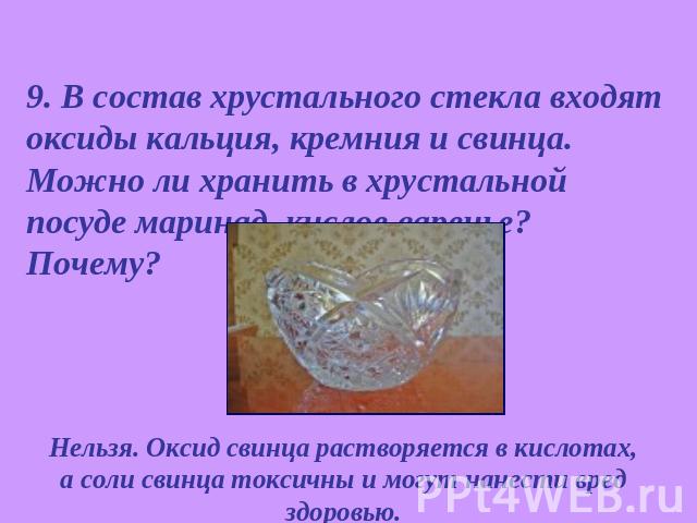 9. В состав хрустального стекла входят оксиды кальция, кремния и свинца. Можно ли хранить в хрустальной посуде маринад, кислое варенье? Почему? Нельзя. Оксид свинца растворяется в кислотах, а соли свинца токсичны и могут нанести вред здоровью.