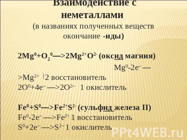 Взаимодействие с неметаллами (в названиях полученных веществ окончание -иды) 2Mg0+O20—>2Mg2+O2- (оксид магния) Mg0-2e– —>Mg2+ │2 восстановитель 2O0+4e– —>2O2– 1 окислитель Fe0+S0—>Fe2+S2- (сульфид железа II) Fe0-2e– —>Fe2+ 1 восстановитель S0+2e– —>…