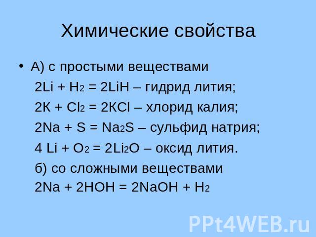 Химические свойства А) с простыми веществами 2Li + Н2 = 2LiН – гидрид лития; 2К + Сl2 = 2КСl – хлорид калия; 2Nа + S = Nа2S – сульфид натрия; 4 Li + О2 = 2Li2О – оксид лития. б) со сложными веществами 2Nа + 2НОН = 2NаОН + Н2