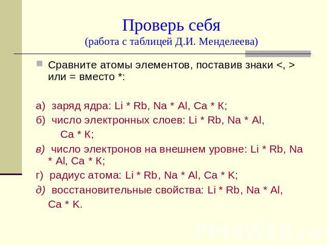 Проверь себя(работа с таблицей Д.И. Менделеева) Сравните атомы элементов, поставив знаки  или = вместо *: а) заряд ядра: Li * Rb, Na * Al, Ca * К; б) число электронных слоев: Li * Rb, Na * Al, Ca * К; в) число электронов на внешнем уровне: Li * Rb, …