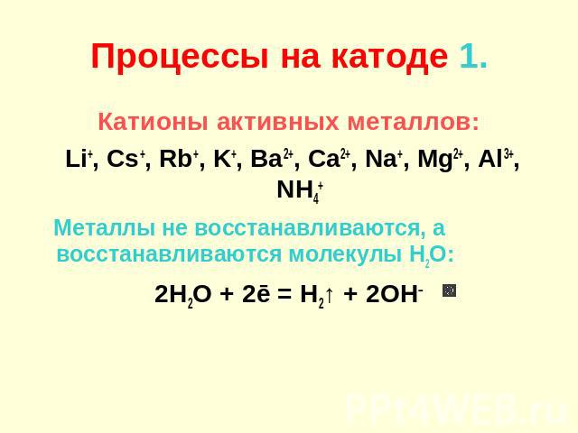 Процессы на катоде 1. Катионы активных металлов: Li+, Cs+, Rb+, K+, Ba2+, Ca2+, Na+, Mg2+, Al3+, NH4+ Металлы не восстанавливаются, а восстанавливаются молекулы H2O: 2H2O + 2ē = H2↑ + 2OH–