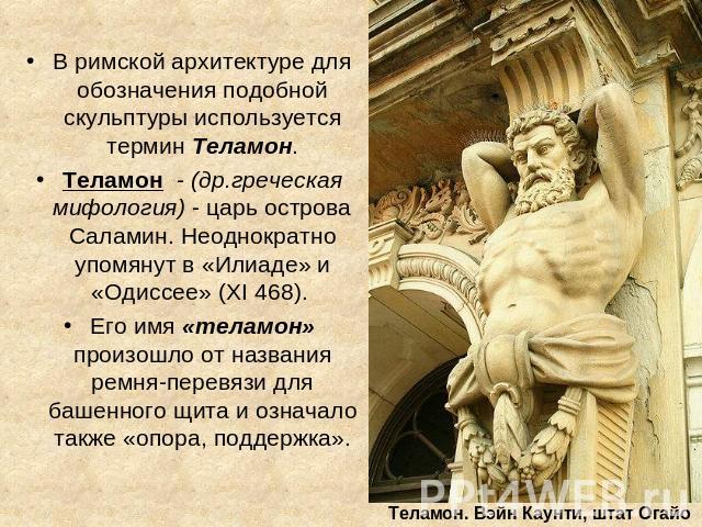 В римской архитектуре для обозначения подобной скульптуры используется термин Теламон. Теламон - (др.греческая мифология) - царь острова Саламин. Неоднократно упомянут в «Илиаде» и «Одиссее» (XI 468). Его имя «теламон» произошло от названия ремня-пе…