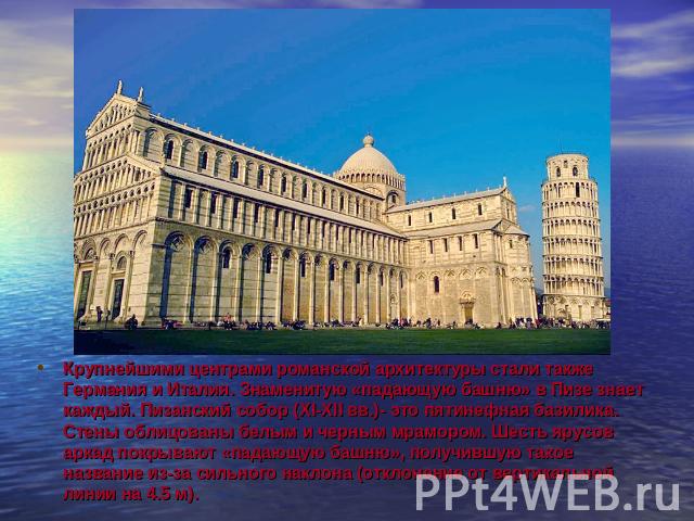 Крупнейшими центрами романской архитектуры стали также Германия и Италия. Знаменитую «падающую башню» в Пизе знает каждый. Пизанский собор (XI-XII вв.)- это пятинефная базилика. Стены облицованы белым и черным мрамором. Шесть ярусов аркад покрывают …