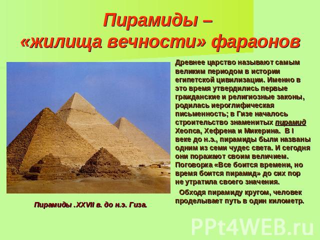 Пирамиды – «жилища вечности» фараонов Древнее царство называют самым великим периодом в истории египетской цивилизации. Именно в это время утвердились первые гражданские и религиозные законы, родилась иероглифическая письменность; в Гизе началось ст…