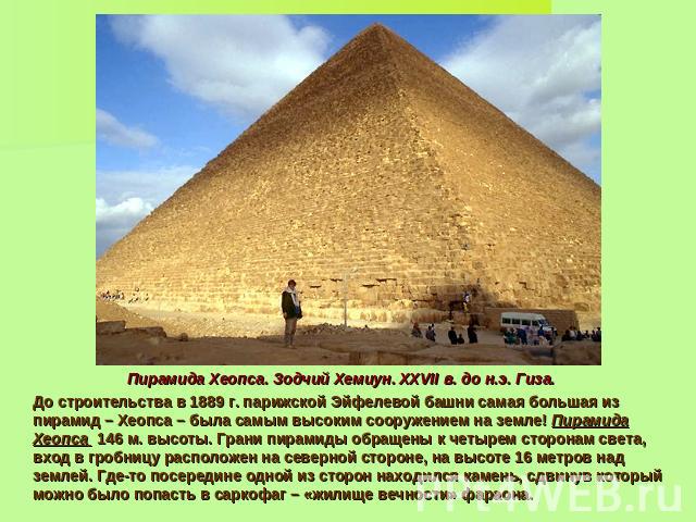 Пирамида Хеопса. Зодчий Хемиун. XXVII в. до н.э. Гиза. До строительства в 1889 г. парижской Эйфелевой башни самая большая из пирамид – Хеопса – была самым высоким сооружением на земле! Пирамида Хеопса 146 м. высоты. Грани пирамиды обращены к четырем…