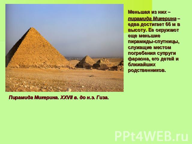 Меньшая из них – пирамида Микерина – едва достигает 66 м в высоту. Ее окружают еще меньшие пирамиды-спутницы, служащие местом погребения супруги фараона, его детей и ближайших родственников. Пирамида Микерина. XXVII в. до н.э. Гиза.