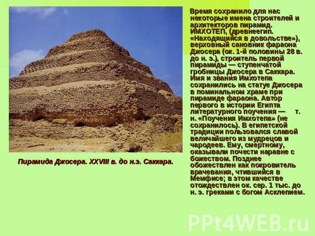 Время сохранило для нас некоторые имена строителей и архитекторов пирамид. ИМХОТЕП, (древнеегип. «Находящийся в довольстве»), верховный сановник фараона Джосера (ок. 1-й половины 28 в. до н. э.), строитель первой пирамиды — ступенчатой гробницы Джос…
