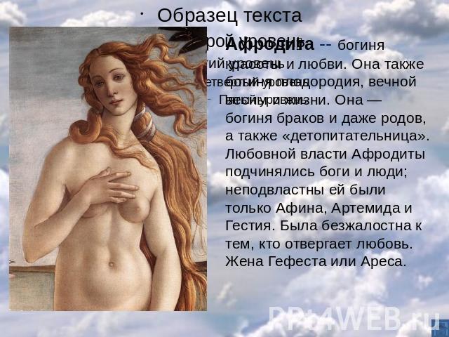 Афродита -- богиня красоты и любви. Она также богиня плодородия, вечной весны и жизни. Она — богиня браков и даже родов, а также «детопитательница». Любовной власти Афродиты подчинялись боги и люди; неподвластны ей были только Афина, Артемида и Гест…